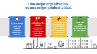Haz click derecho
sobre las apps en el
dock. Puedes fijarlas
o no para acceder
rápidamente.
FIJAR APPS EN
CHROMEBOOKS
Selecciona una app
del dock y arrástrala
a tu lugar favorito.
ORDENAR
APPS
Úsalos para
localizar
rápidamente
páginas web y
archivos.
MARCADORES
Arrastra y coloca
tus apps más
usadas en primer
lugar. Irás a lo
importante.
ACCESO RÁPIDO
DE APPS
Una mejor organización,
es una mejor productividad.
 