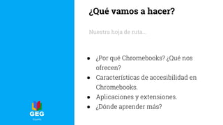 ¿Qué vamos a hacer?
Nuestra hoja de ruta...
● ¿Por qué Chromebooks? ¿Qué nos
ofrecen?
● Características de accesibilidad en
Chromebooks.
● Aplicaciones y extensiones.
● ¿Dónde aprender más?
 