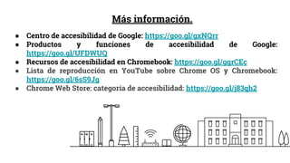 Más información.
● Centro de accesibilidad de Google: https://goo.gl/gxNQrr
● Productos y funciones de accesibilidad de Google:
https://goo.gl/UFDWUQ
● Recursos de accesibilidad en Chromebook: https://goo.gl/ggrCEc
● Lista de reproducción en YouTube sobre Chrome OS y Chromebook:
https://goo.gl/6sS9Jg
● Chrome Web Store: categoría de accesibilidad: https://goo.gl/j83qh2
 