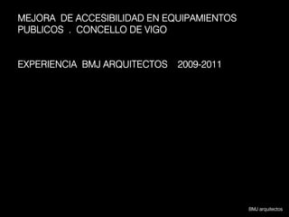 MEJORA DE ACCESIBILIDAD EN EQUIPAMIENTOS
PUBLICOS . CONCELLO DE VIGO


EXPERIENCIA BMJ ARQUITECTOS   2009-2011




                                           BMJ arquitectos
 