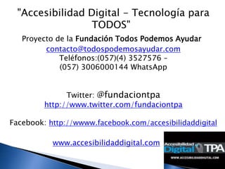"Accesibilidad Digital - Tecnología para
                  TODOS"
   Proyecto de la Fundación Todos Podemos Ayudar
         contacto@todospodemosayudar.com
             Teléfonos:(057)(4) 3527576 –
             (057) 3006000144 WhatsApp


               Twitter: @fundaciontpa
         http://www.twitter.com/fundaciontpa

Facebook: http://wwww.facebook.com/accesibilidaddigital

           www.accesibilidaddigital.com
 