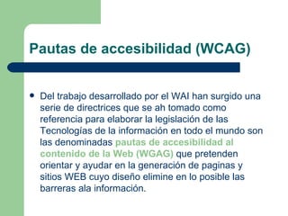 Pautas de accesibilidad (WCAG) Del trabajo desarrollado por el WAI han surgido una serie de directrices que se ah tomado como referencia para elaborar la legislación de las Tecnologías de la información en todo el mundo son las denominadas  pautas de accesibilidad al contenido de la Web (WGAG)  que pretenden orientar y ayudar en la generación de paginas y sitios WEB cuyo diseño elimine en lo posible las barreras ala información. 