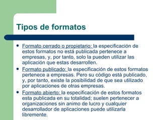 Tipos de formatos Formato cerrado o propietario:  la especificación de estos formatos no está publicada pertenece a empresas, y, por tanto, solo la pueden utilizar las aplicación que estas desarrollen. Formato publicado:  la especificación de estos formatos pertenece a empresas. Pero su código está publicado, y, por tanto, existe la posibilidad de que sea utilizado por aplicaciones de otras empresas. Formato abierto:  la especificación de estos formatos esta publicada en su totalidad; suelen pertenecer a organizaciones sin animo de lucro y cualquier desarrollador de aplicaciones puede utilizarla libremente. 