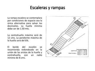 Escaleras y rampas 
La rampa escalera se contemplara 
por condiciones de espacio sea la 
única alternativa para salvar los 
desniveles. La huella mínima 
debe ser de 1.50 mts. 
La contrahuella máxima será de 
12 cms. La pendiente máxima de 
la huella será del 6%. 
El borde del escalón se 
recomienda redondeado en la 
unión de las aristas de la huella y 
contrahuella, con un radio 
mínimo de 8 cms. 
 