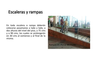 Escaleras y rampas 
En toda escalera o rampa deberán 
colocarse pasamanos a lado y lado, a 
dos alturas del nivel del piso, a 75 cms 
y a 90 cms, los cuales se prolongarán 
en 30 cms al comienzo y al final de la 
misma. 
Rampas CC. Portal del Prado 
 