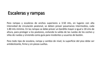 Escaleras y rampas 
Para rampas y escaleras de anchos superiores a 3.50 mts, en lugares con alta 
intensidad de circulación peatonal, se deben prever pasamanos intermedios, cada 
1.80 mts mínimo. En las rampas se debe prever un bordillo mayor o igual a 10 cms de 
altura, para proteger a los peatones, evitando la salida de las ruedas de los coches y 
sillas de ruedas y sirviendo como guía para invidentes y usuarios de bastón. 
Para todo tipo de escalera, rampa y cambio de nivel, la superficie del piso debe ser 
antideslizante, firme y sin piezas sueltas. 
 