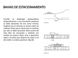 BAHIAS DE ESTACIONAMIENTO 
Cuando se dispongan parqueaderos 
perpendiculares a una circulación peatonal, 
se debe descontar 50 cms como mínimo, 
longitud que el vehículo se avanza sobre los 
andenes hasta que la llanta toca el sardinel, 
por ello se debe descontar dicho ancho del 
área libre de circulación y señalizar con 
cambio de textura dicha zona o garantizar 
topes a la llanta que ubiquen los autos a ras 
del andén o sendero peatonal. (fig.18) 
 