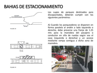 BAHIAS DE ESTACIONAMIENTO 
Los cupos de parqueo destinados para 
discapacitados, deberán cumplir con los 
siguientes parámetros: 
A) Cuando los parqueaderos se disponen en 
forma paralela al andén a lado izquierdo o 
derecho, debe preverse una franja de 1.25 
mts para la maniobra del pasajero o 
conductor en silla de ruedas según sea el 
caso (izquierda o derecha) y un acceso 
mediante rampa contigua a dicha zona de 
maniobra. 
Bahías de Estacionamiento 
USB Sede 3 
 