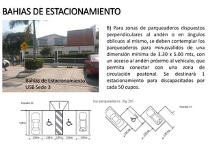 BAHIAS DE ESTACIONAMIENTO 
B) Para zonas de parqueaderos dispuestos 
perpendiculares al andén o en ángulos 
oblicuos al mismo, se deben contemplar los 
parqueaderos para minusválidos de una 
dimensión mínima de 3.30 x 5.00 mts, con 
un acceso al andén próximo al vehículo, que 
permita conectar con una zona de 
circulación peatonal. Se destinará 1 
estacionamiento para discapacitados por 
cada 50 cupos. 
Bahías de Estacionamiento 
USB Sede 3 
 