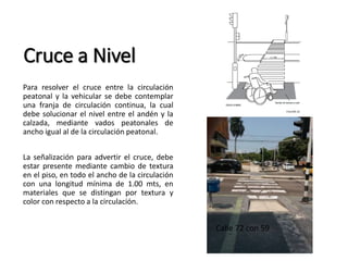 Cruce a Nivel 
Para resolver el cruce entre la circulación 
peatonal y la vehicular se debe contemplar 
una franja de circulación continua, la cual 
debe solucionar el nivel entre el andén y la 
calzada, mediante vados peatonales de 
ancho igual al de la circulación peatonal. 
La señalización para advertir el cruce, debe 
estar presente mediante cambio de textura 
en el piso, en todo el ancho de la circulación 
con una longitud mínima de 1.00 mts, en 
materiales que se distingan por textura y 
color con respecto a la circulación. 
Calle 72 con 59 
 
