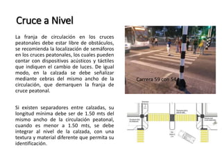 Cruce a Nivel 
La franja de circulación en los cruces 
peatonales debe estar libre de obstáculos, 
se recomienda la localización de semáforos 
en los cruces peatonales, los cuales pueden 
contar con dispositivos acústicos y táctiles 
que indiquen el cambio de luces. De igual 
modo, en la calzada se debe señalizar 
mediante cebras del mismo ancho de la 
circulación, que demarquen la franja de 
cruce peatonal. 
Si existen separadores entre calzadas, su 
longitud mínima debe ser de 1.50 mts del 
mismo ancho de la circulación peatonal, 
cuando es menor a 1.50 mts, se debe 
integrar al nivel de la calzada, con una 
textura y material diferente que permita su 
identificación. 
Carrera 59 con 54 
 
