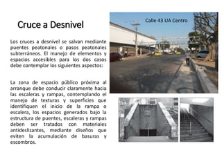 Cruce a Desnivel 
Los cruces a desnivel se salvan mediante 
puentes peatonales o pasos peatonales 
subterráneos. El manejo de elementos y 
espacios accesibles para los dos casos 
debe contemplar los siguientes aspectos: 
La zona de espacio público próxima al 
arranque debe conducir claramente hacia 
las escaleras y rampas, contemplando el 
manejo de texturas y superficies que 
identifiquen el inicio de la rampa o 
escalera, los espacios generados bajo la 
estructura de puentes, escaleras y rampas 
deben ser tratados con materiales 
antideslizantes, mediante diseños que 
eviten la acumulación de basuras y 
escombros. 
Calle 43 UA Centro 
 