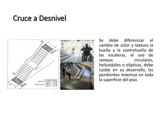 Se debe diferenciar el 
cambio de color y textura la 
huella y la contrahuella de 
las escaleras, el uso de 
rampas circulares, 
helicoidales o elípticas, debe 
cuidar en su desarrollo, las 
pendientes máximas en toda 
la superficie del piso. 
Cruce a Desnivel 
 