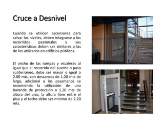 Cruce a Desnivel 
Cuando se utilicen ascensores para 
salvar los niveles, deben integrarse a los 
recorridos peatonales y sus 
características deben ser similares a las 
de los utilizados en edificios públicos. 
El ancho de las rampas y escaleras al 
igual que el recorrido del puente o paso 
subterráneo, debe ser mayor o igual a 
2.00 mts, con descansos de 1.20 mts de 
largo, adicional a los pasamanos se 
recomienda la utilización de una 
baranda de protección a 1.20 mts de 
altura del piso, la altura libre entre el 
piso y el techo debe ser mínimo de 2.20 
mts. 
 