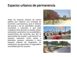 Espacios urbanos de permanencia 
Todos los espacios urbanos de interés 
público que implican una actividad de 
recorrido y permanencia, para el disfrute 
del paisaje y de las actividades sociales, 
recreativas y culturales, a que todo 
ciudadano tiene derecho a acceder, deben 
contemplar parámetros de accesibilidad y 
características del recorrido, que den la 
oportunidad de acceder y permanecer en 
espacios exteriores como plazas y 
plazoletas, parques, alamedas y otros 
espacios urbanos de integración, en 
condiciones que garanticen la seguridad y 
comodidad para los usuarios. 
 