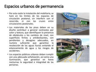Espacios urbanos de permanencia 
• Por esta razón la instalación del mobiliario, se 
hará en los límites de los espacios de 
circulación peatonal, sin interferir con el 
recorrido, ni con los cruces entre 
circulaciones peatonales. 
• Los materiales de los pisos deben en su 
diseño contribuir a generar contrastes por 
color y textura, que identifiquen la presencia 
de obstáculos y los cambios de nivel, con 
superficies firmes y antideslizantes, con 
pendientes y desagües adecuados, en 
numero suficiente que garantice la 
recolección de las aguas lluvias evitando el 
estancamiento de agua y los riesgos de 
accidentes. 
• Los espacios públicos urbanos deben cumplir 
con una adecuada señalización, así como una 
iluminación, que garantice en horas 
nocturnas la seguridad e integridad de las 
personas. 
 