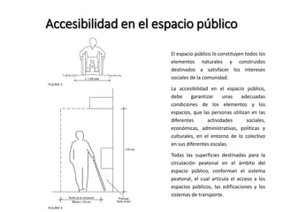 Accesibilidad en el espacio público 
El espacio público lo constituyen todos los 
elementos naturales y construidos 
destinados a satisfacer los intereses 
sociales de la comunidad. 
La accesibilidad en el espacio público, 
debe garantizar unas adecuadas 
condiciones de los elementos y los 
espacios, que las personas utilizan en las 
diferentes actividades sociales, 
económicas, administrativas, políticas y 
culturales, en el entorno de lo colectivo 
en sus diferentes escalas. 
Todas las superficies destinadas para la 
circulación peatonal en el ámbito del 
espacio público, conforman el sistema 
peatonal, el cual articula el acceso a los 
espacios públicos, las edificaciones y los 
sistemas de transporte. 
 