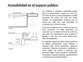 Accesibilidad en el espacio público 
Los andenes y senderos peatonales deben 
tener un ancho mayor o igual a 1.5 mts y en 
los sitios de giro o cruces peatonales se debe 
mantener un ancho de 1.50 mts como 
mínimo. Se recomiendan andenes con un 
ancho de 1.80 mts para garantizar la 
circulación de 2 sillas de ruedas. 
En Centros Históricos en los cuales las vías son 
muy estrechas, se debe garantizar un 
recorrido con un ancho mínimo de 1.20 mts, 
con sitios de intersección y giro mayores o 
iguales a 1.50 mts, los cuales deben estar 
libres de obstáculos. 
En aquellos lugares de difícil acceso peatonal 
se deben implementar rutas alternas y 
sistemas tales como ascensores, vehículos 
especiales, sistemas mecánicos, teleféricos u 
otros modos de acceso y recorrido que 
permitan llegar a zonas donde se concentren 
actividades, espacios públicos, equipamientos 
y edificaciones de interés público. 
 