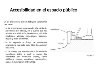 Accesibilidad en el espacio público 
En los andenes se deben distinguir claramente 
tres zonas: 
• a) La primera que corresponde a la franja de 
paramento del edificio, en la cual se dan los 
accesos a la edificación, las ventanas, sitios de 
exhibición, vitrinas comerciales, bajantes, 
ductos y otros elementos. 
• b) La segunda la franja de circulación 
peatonal, la cual debe estar libre de cualquier 
obstáculo. 
• c) La tercera que corresponde a la franja de 
mobiliario, sobre la cual se ubican los 
elementos del mobiliario urbano, como 
teléfonos, bancas, semáforos, señalización, 
postes e iluminación, entre otros. 
 