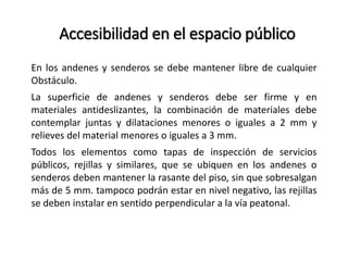 Accesibilidad en el espacio público 
En los andenes y senderos se debe mantener libre de cualquier 
Obstáculo. 
La superficie de andenes y senderos debe ser firme y en 
materiales antideslizantes, la combinación de materiales debe 
contemplar juntas y dilataciones menores o iguales a 2 mm y 
relieves del material menores o iguales a 3 mm. 
Todos los elementos como tapas de inspección de servicios 
públicos, rejillas y similares, que se ubiquen en los andenes o 
senderos deben mantener la rasante del piso, sin que sobresalgan 
más de 5 mm. tampoco podrán estar en nivel negativo, las rejillas 
se deben instalar en sentido perpendicular a la vía peatonal. 
 