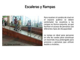 Escaleras y Rampas 
Para resolver el cambio de nivel en 
el espacio publico se deben 
contemplar las escaleras y las 
rampas en forma conjunta, ya que 
facilitan el acceso de personas con 
diferentes tipos de discapacidad. 
La rampa es ideal para personas 
en silla de ruedas pero constituye 
un recorrido muy prolongado para 
ancianos y personas que utilizan 
CC. Portal del Prado bastón o muletas. 
 