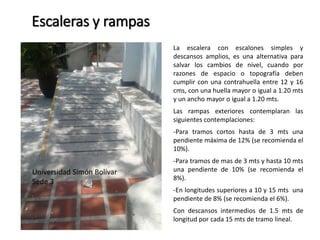 Escaleras y rampas 
La escalera con escalones simples y 
descansos amplios, es una alternativa para 
salvar los cambios de nivel, cuando por 
razones de espacio o topografía deben 
cumplir con una contrahuella entre 12 y 16 
cms, con una huella mayor o igual a 1.20 mts 
y un ancho mayor o igual a 1.20 mts. 
Las rampas exteriores contemplaran las 
siguientes contemplaciones: 
-Para tramos cortos hasta de 3 mts una 
pendiente máxima de 12% (se recomienda el 
10%). 
-Para tramos de mas de 3 mts y hasta 10 mts 
una pendiente de 10% (se recomienda el 
8%). 
-En longitudes superiores a 10 y 15 mts una 
pendiente de 8% (se recomienda el 6%). 
Con descansos intermedios de 1.5 mts de 
longitud por cada 15 mts de tramo lineal. 
Universidad Simón Bolívar 
Sede 3 
 
