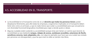 4.5. ACCESIBILIDAD EN EL TRANSPORTE.
 La Accesibilidad en el transporte como tal, es un derecho que todas las personas tienen, poder
desplazarse libremente, para ello todas las empresas y organismos implicados en el transporte deben
tener esto como un principio, y que es nada menos que cuidar su accesibilidad para que una persona
con diversidad funcional tenga plena movilidad para viajar a donde quiera o desee.
 Algunas ciudades están cuidando su accesibilidad aunque otras aún tienen un camino que recorrer, la
accesibilidad ya sea mediante rampas, rebajes de aceras, autobuses accesibles, estaciones de Renfe,
semáforos sonoros, taxis adaptados, etc., son algunos ejemplos que hace que una ciudad sea visitada
por personas con discapacidad, y que las que viven en ellas se sientan más libres.
 