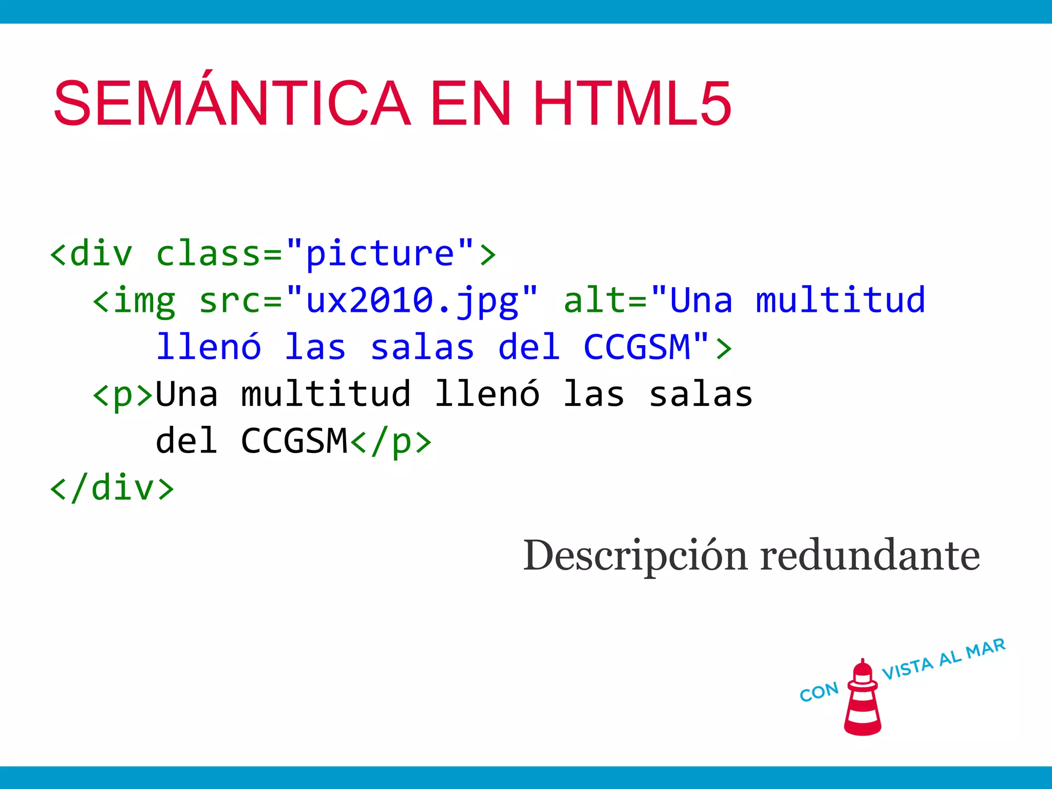 SEMÁNTICA EN HTML5

<div class="picture">
  <img src="ux2010.jpg" alt="Una multitud
     llenó las salas del CCGSM">
  <p>Una multitud llenó las salas
     del CCGSM</p>
</div>
                      Descripción redundante
 