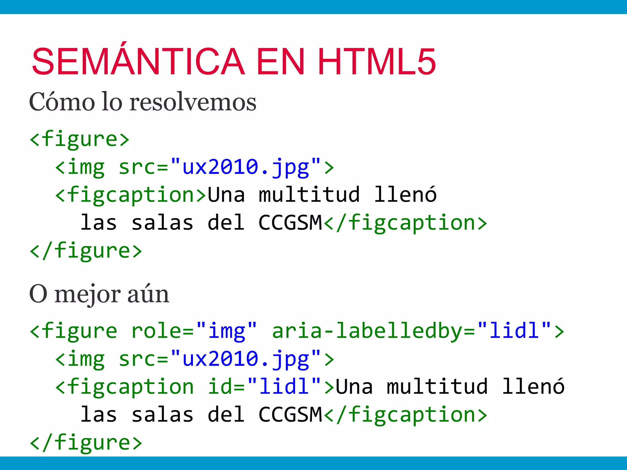 SEMÁNTICA EN HTML5
Cómo lo resolvemos
<figure>
  <img src="ux2010.jpg">
  <figcaption>Una multitud llenó
    las salas del CCGSM</figcaption>
</figure>
O mejor aún
<figure role="img" aria-labelledby="lidl">
  <img src="ux2010.jpg">
  <figcaption id="lidl">Una multitud llenó
    las salas del CCGSM</figcaption>
</figure>
 