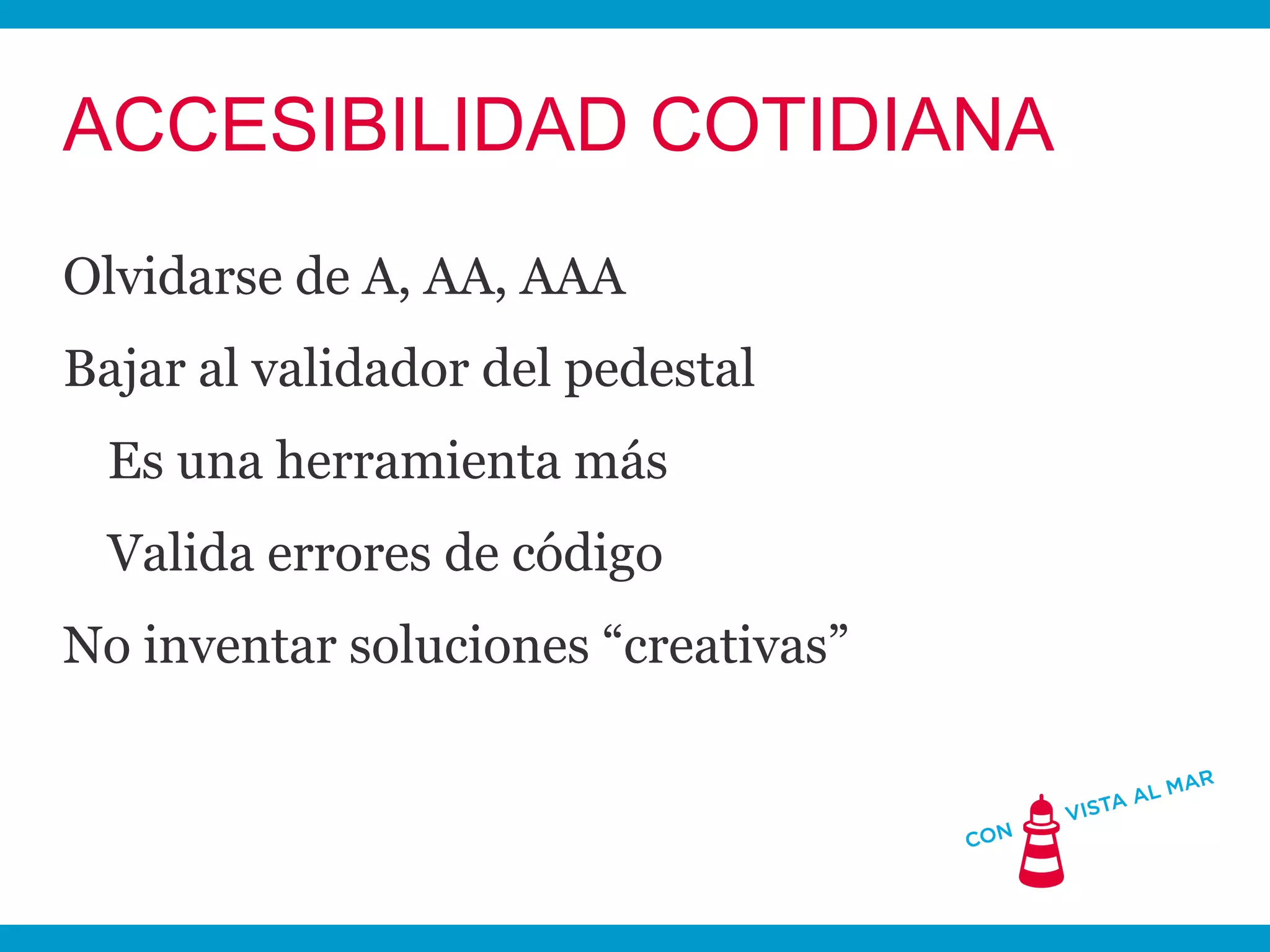 ACCESIBILIDAD COTIDIANA
Olvidarse de A, AA, AAA
Bajar al validador del pedestal
 Es una herramienta más
 Valida errores de código
No inventar soluciones “creativas”
 