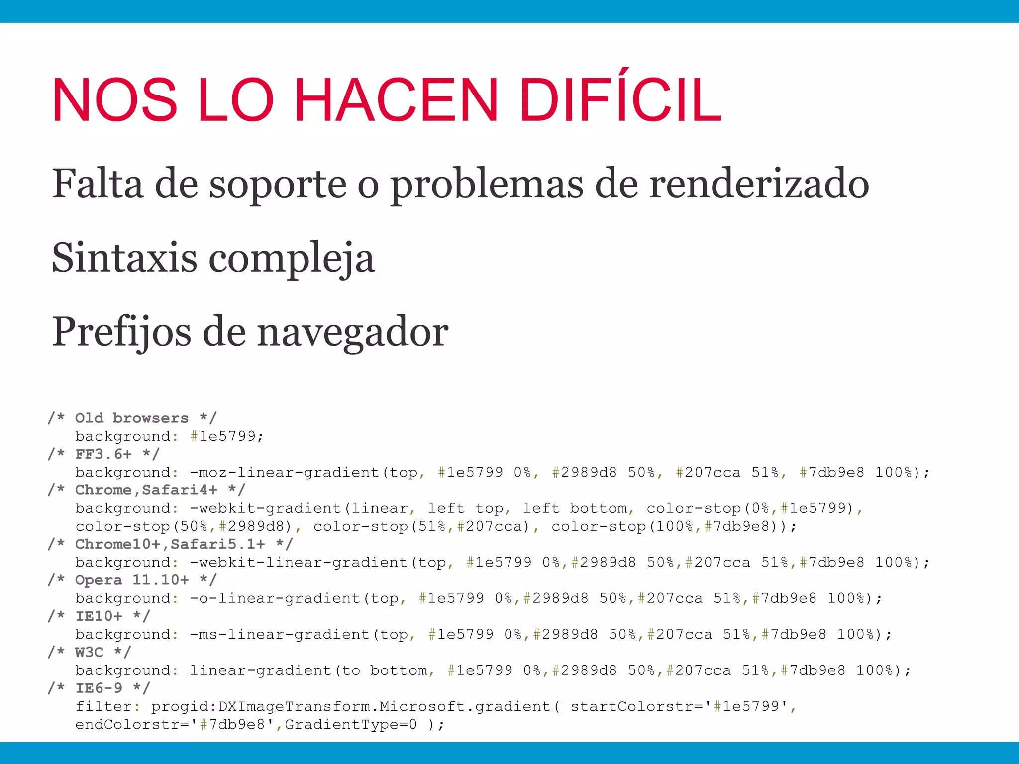 NOS LO HACEN DIFÍCIL
Falta de soporte o problemas de renderizado
Sintaxis compleja
Prefijos de navegador
/* Old browsers */
   background: #1e5799;
/* FF3.6+ */
   background: -moz-linear-gradient(top, #1e5799 0%, #2989d8 50%, #207cca 51%, #7db9e8 100%);
/* Chrome,Safari4+ */
   background: -webkit-gradient(linear, left top, left bottom, color-stop(0%,#1e5799),
   color-stop(50%,#2989d8), color-stop(51%,#207cca), color-stop(100%,#7db9e8));
/* Chrome10+,Safari5.1+ */
   background: -webkit-linear-gradient(top, #1e5799 0%,#2989d8 50%,#207cca 51%,#7db9e8 100%);
/* Opera 11.10+ */
   background: -o-linear-gradient(top, #1e5799 0%,#2989d8 50%,#207cca 51%,#7db9e8 100%);
/* IE10+ */
   background: -ms-linear-gradient(top, #1e5799 0%,#2989d8 50%,#207cca 51%,#7db9e8 100%);
/* W3C */
   background: linear-gradient(to bottom, #1e5799 0%,#2989d8 50%,#207cca 51%,#7db9e8 100%);
/* IE6-9 */
   filter: progid:DXImageTransform.Microsoft.gradient( startColorstr='#1e5799',
   endColorstr='#7db9e8',GradientType=0 );
 