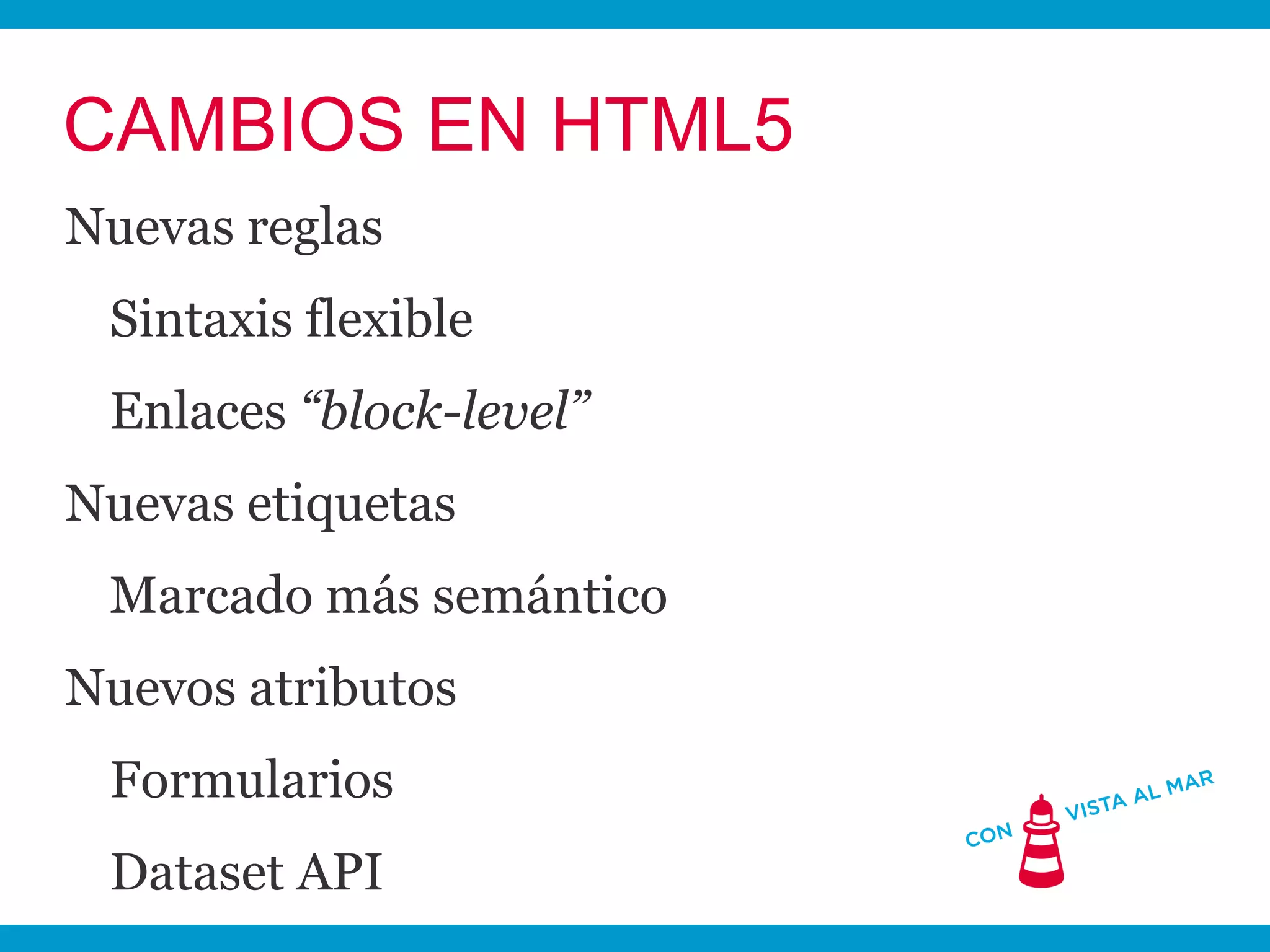 CAMBIOS EN HTML5
Nuevas reglas
 Sintaxis flexible
 Enlaces “block-level”
Nuevas etiquetas
 Marcado más semántico
Nuevos atributos
 Formularios
 Dataset API
 
