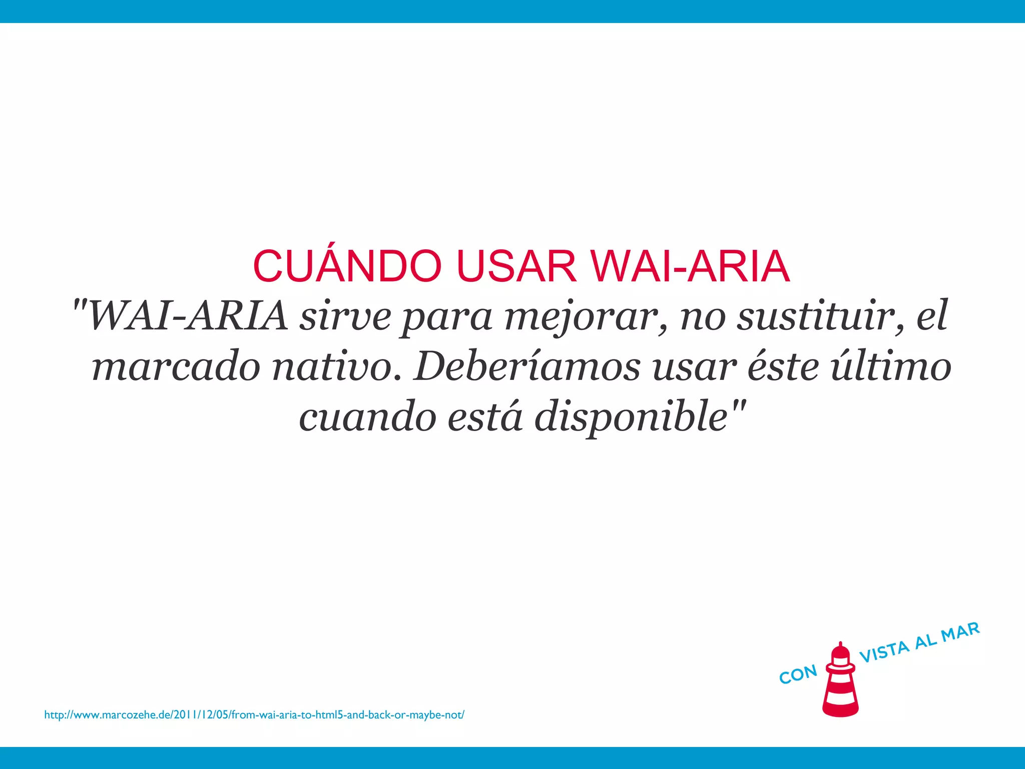 CUÁNDO USAR WAI-ARIA
    "WAI-ARIA sirve para mejorar, no sustituir, el
     marcado nativo. Deberíamos usar éste último
              cuando está disponible"




http://www.marcozehe.de/2011/12/05/from-wai-aria-to-html5-and-back-or-maybe-not/
 