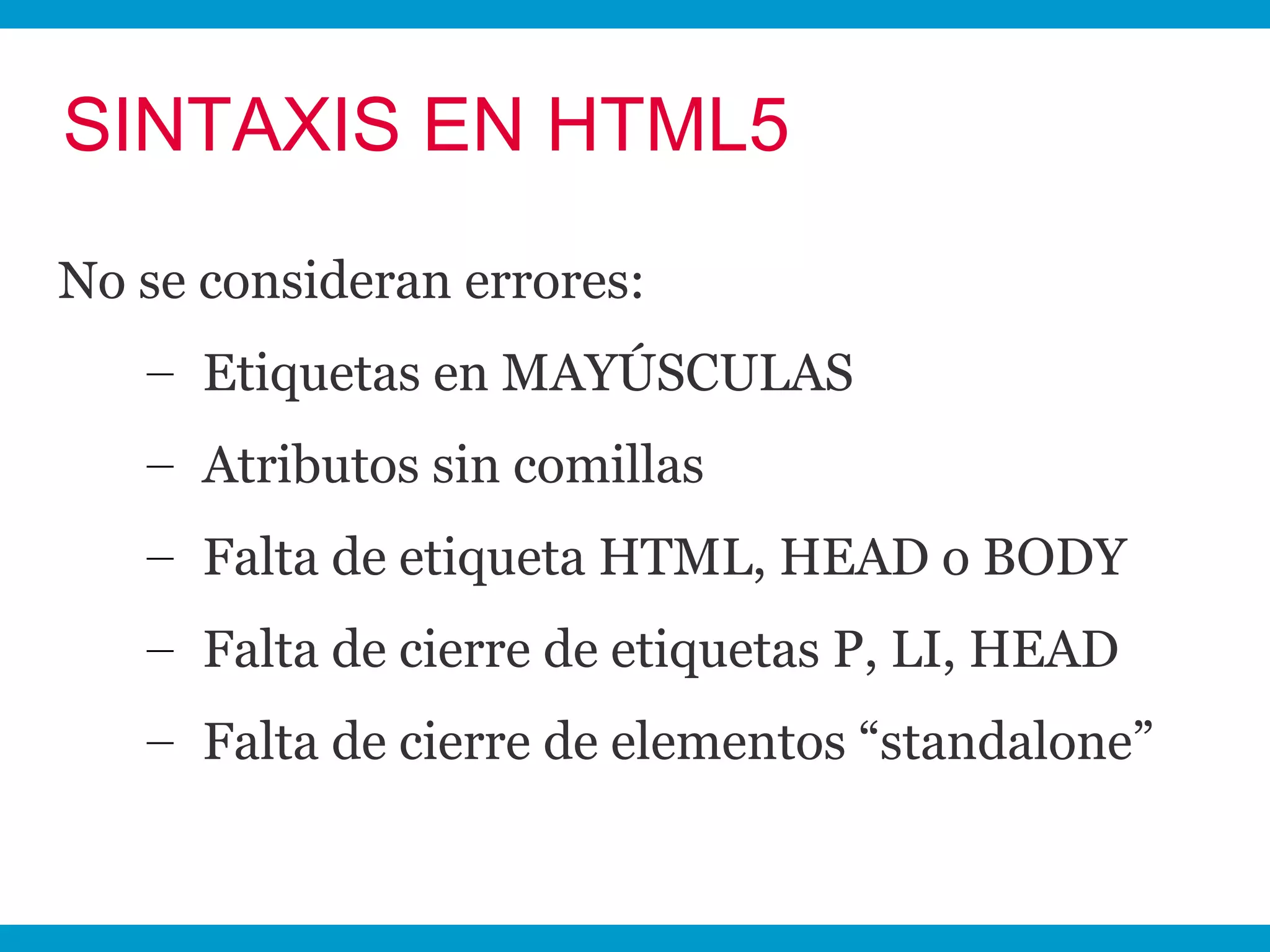 SINTAXIS EN HTML5
No se consideran errores:
   – Etiquetas en MAYÚSCULAS
   – Atributos sin comillas
   – Falta de etiqueta HTML, HEAD o BODY
   – Falta de cierre de etiquetas P, LI, HEAD
   – Falta de cierre de elementos “standalone”
 