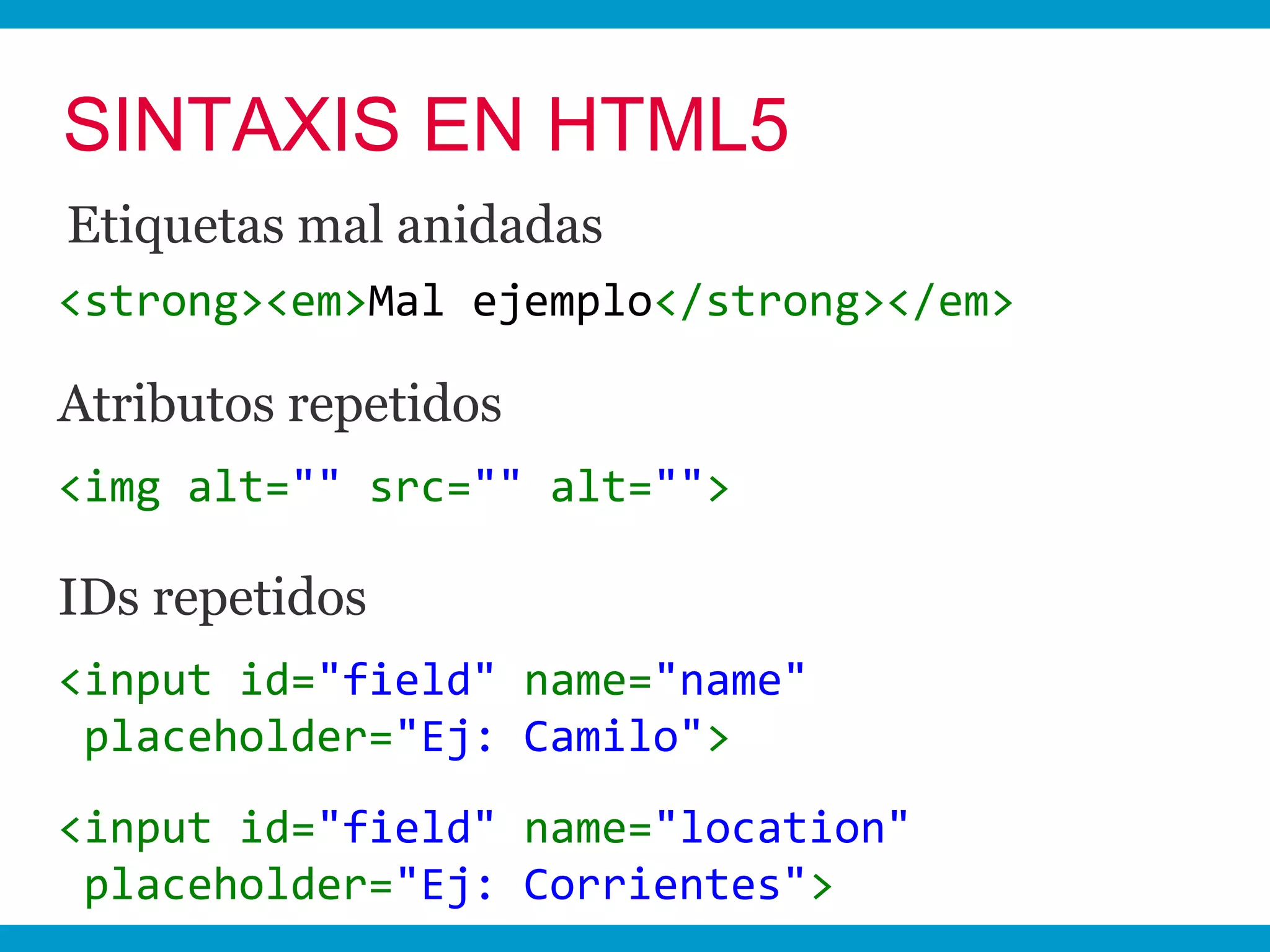 SINTAXIS EN HTML5
Etiquetas mal anidadas
<strong><em>Mal ejemplo</strong></em>

Atributos repetidos
<img alt="" src="" alt="">

IDs repetidos
<input id="field" name="name"
 placeholder="Ej: Camilo">
<input id="field" name="location"
 placeholder="Ej: Corrientes">
 