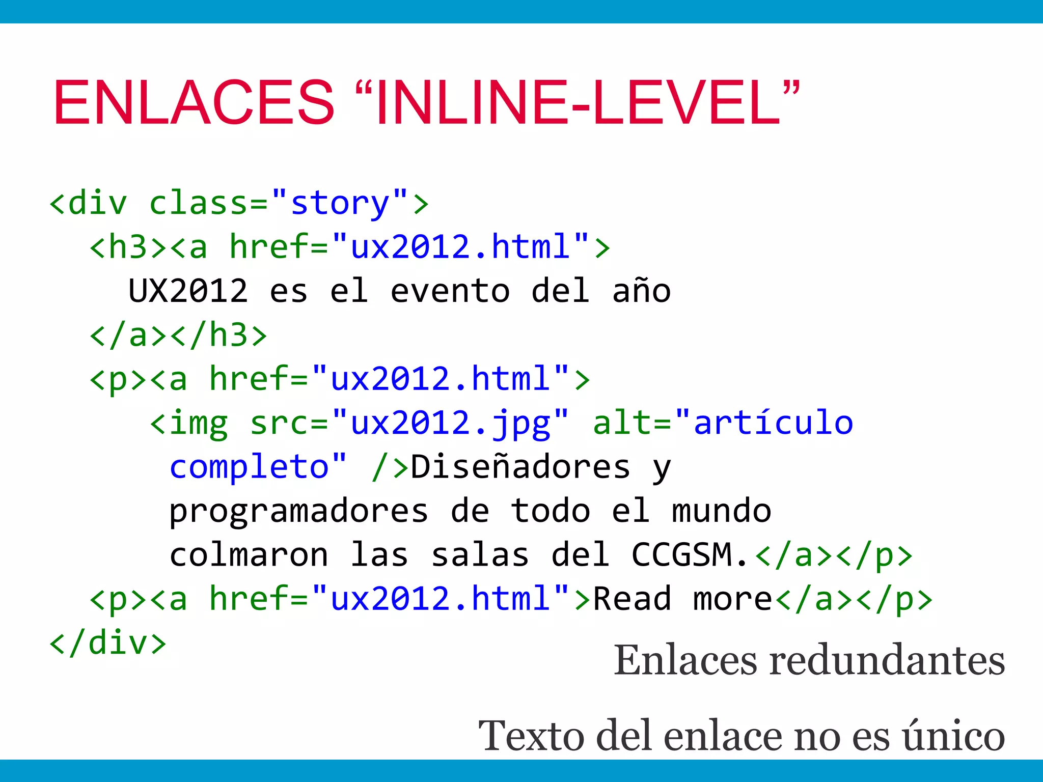 ENLACES “INLINE-LEVEL”
<div class="story">
  <h3><a href="ux2012.html">
    UX2012 es el evento del año
  </a></h3>
  <p><a href="ux2012.html">
     <img src="ux2012.jpg" alt="artículo
       completo" />Diseñadores y
       programadores de todo el mundo
       colmaron las salas del CCGSM.</a></p>
  <p><a href="ux2012.html">Read more</a></p>
</div>
                            Enlaces redundantes
                     Texto del enlace no es único
 