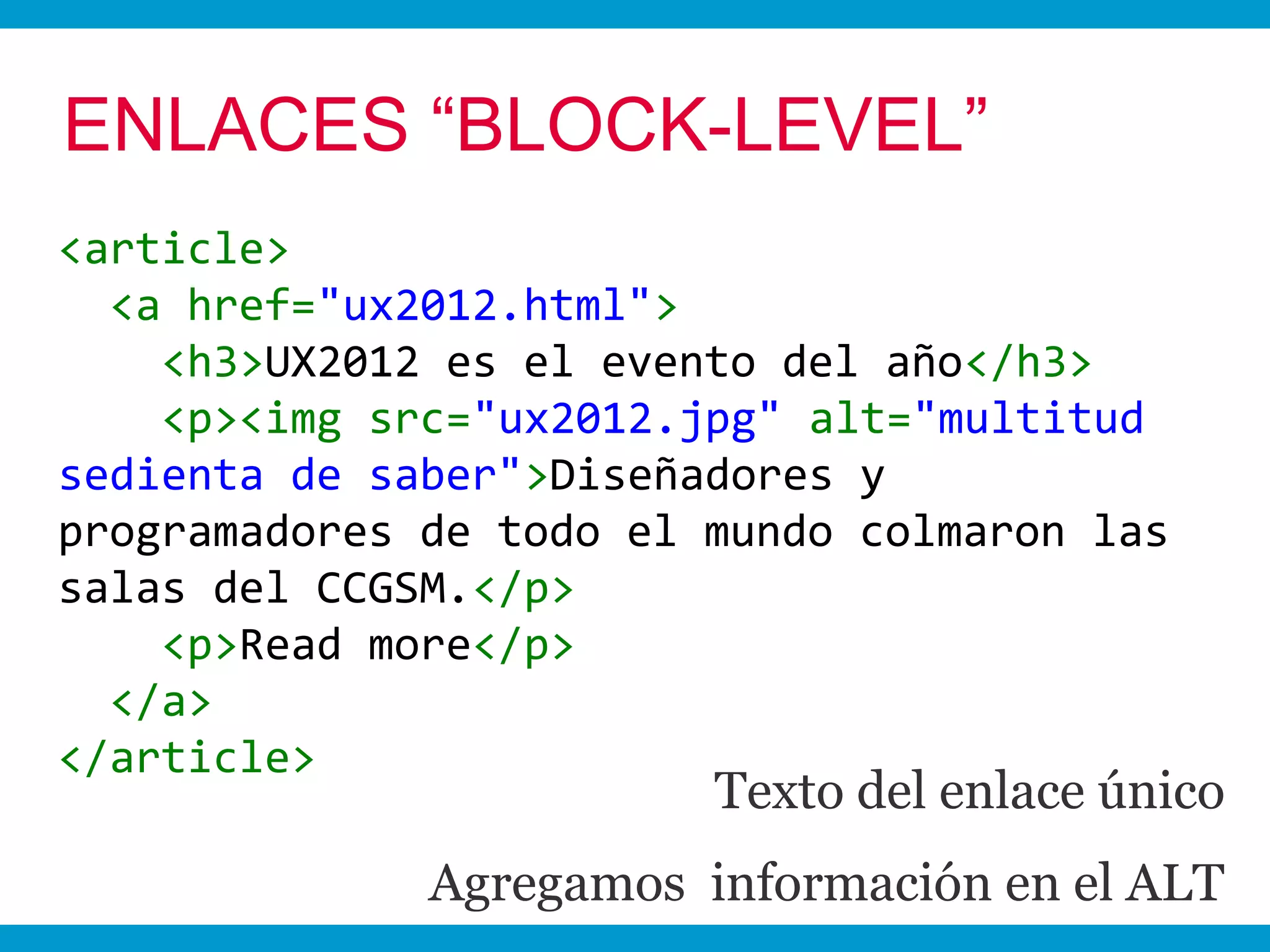 ENLACES “BLOCK-LEVEL”
<article>
  <a href="ux2012.html">
    <h3>UX2012 es el evento del año</h3>
    <p><img src="ux2012.jpg" alt="multitud
sedienta de saber">Diseñadores y
programadores de todo el mundo colmaron las
salas del CCGSM.</p>
    <p>Read more</p>
  </a>
</article>
                         Texto del enlace único
              Agregamos información en el ALT
 