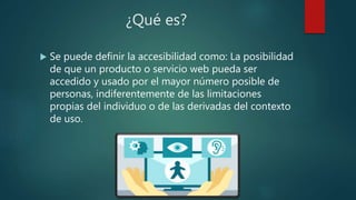 ¿Qué es?
 Se puede definir la accesibilidad como: La posibilidad
de que un producto o servicio web pueda ser
accedido y usado por el mayor número posible de
personas, indiferentemente de las limitaciones
propias del individuo o de las derivadas del contexto
de uso.
 
