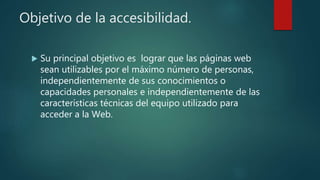 Objetivo de la accesibilidad.
 Su principal objetivo es lograr que las páginas web
sean utilizables por el máximo número de personas,
independientemente de sus conocimientos o
capacidades personales e independientemente de las
características técnicas del equipo utilizado para
acceder a la Web.
 