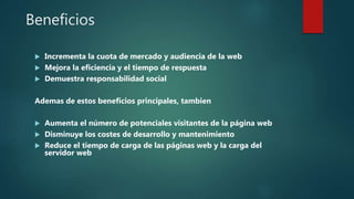 Beneficios
 Incrementa la cuota de mercado y audiencia de la web
 Mejora la eficiencia y el tiempo de respuesta
 Demuestra responsabilidad social
Ademas de estos beneficios principales, tambien
 Aumenta el número de potenciales visitantes de la página web
 Disminuye los costes de desarrollo y mantenimiento
 Reduce el tiempo de carga de las páginas web y la carga del
servidor web
 