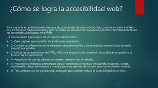 ¿Cómo se logra la accesibilidad web?
Para lograr la accesibilidad web hay que ser conscientes de que no todos los usuarios acceden a la Web
con los mismos medios técnicos y que no todos los usuarios son capaces de percibir correctamente todos
los contenidos publicados en la Web.
- A continuación 6 principios de un diseño web accesible.
 1.-Crea páginas que cumplan los estándares aceptados.
 2.-Conoce las diferencias entre elementos de presentación y de estructura; emplea hojas de estilo
cuando sea posible.
 3.-Utiliza las características de HTML (4.0) para proporcionar contenido rico sobre el propósito y la
función de los elementos.
 4.-Asegúrate de que las páginas se pueden navegar con el teclado.
 5.-Proporciona métodos alternativos para el contenido no textual, incluyendo imágenes, scripts,
multimedia, tablas, formularios y marcos, para los agentes de usuario que no los puedan mostrar.
 6.-Ten cuidado con las trampas más comunes que pueden reducir la accesibilidad de un sitio.
 