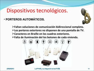 Dispositivos tecnológicos. 23/02/2010 La PYME y su integración en las TIC’s PORTEROS AUTOMÁTICOS. Faltan soluciones de comunicación bidireccional completa. Los porteros exteriores no disponen de una pantalla de TV. Caracteres en Braille en los cuadros exteriores. Falta de iluminación del los botones de cada vivienda. 
