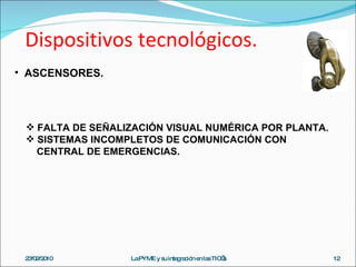 Dispositivos tecnológicos. 23/02/2010 La PYME y su integración en las TIC’s ASCENSORES. FALTA DE SEÑALIZACIÓN VISUAL NUMÉRICA POR PLANTA. SISTEMAS INCOMPLETOS DE COMUNICACIÓN CON CENTRAL DE EMERGENCIAS. 