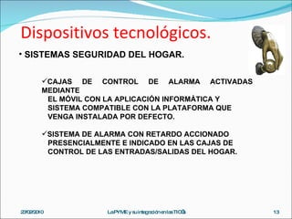 Dispositivos tecnológicos. 23/02/2010 La PYME y su integración en las TIC’s SISTEMAS SEGURIDAD DEL HOGAR. CAJAS DE CONTROL DE ALARMA ACTIVADAS MEDIANTE  EL MÓVIL CON LA APLICACIÓN INFORMÁTICA Y  SISTEMA COMPATIBLE CON LA PLATAFORMA QUE  VENGA INSTALADA POR DEFECTO. SISTEMA DE ALARMA CON RETARDO ACCIONADO  PRESENCIALMENTE E INDICADO EN LAS CAJAS DE  CONTROL DE LAS ENTRADAS/SALIDAS DEL HOGAR. 
