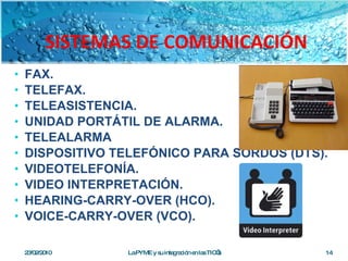 SISTEMAS DE COMUNICACIÓN FAX. TELEFAX. TELEASISTENCIA. UNIDAD PORTÁTIL DE ALARMA. TELEALARMA DISPOSITIVO TELEFÓNICO PARA SORDOS (DTS). VIDEOTELEFONÍA. VIDEO INTERPRETACIÓN. HEARING-CARRY-OVER (HCO). VOICE-CARRY-OVER (VCO). 23/02/2010 La PYME y su integración en las TIC’s 