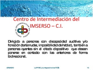 Centro de Intermediación del IMSERSO – C.I. Dirigido a personas con discapacidad auditiva y/o fonación (tartamudez, imposibilidad de hablar), también a personas oyentes sin el citado dispositivo  que desean ponerse en contacto con las anteriores de forma bidireccional.  23/02/2010 La PYME y su integración en las TIC’s 