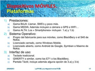 Prestaciones: Gama BAJA: Llamar, SMS’s y poco más. Gama MEDIA: Además incluyen o cámara o GPS o WIFI… Gama ALTA: Los « Smartphones» incluyen  1.a) y 1.b) Sistema Operativo: Propio del fabricante para sus móviles, como BlackBery o el S40 de Nokia. Licenciado cerrado, como Windows Mobile. Licenciado abierto, como Android de Google, Symbian o Maemo de Nokia. Interfaz de uso: Teclado tradicional. QWERTY o similar, como los E71 o los BlackBery. Pantala Táctil, incluye además alguna opción de 3.a) y 3.b) 23/02/2010 La PYME y su integración en las TIC’s Dispositivos MÓVILES. Plataformas 