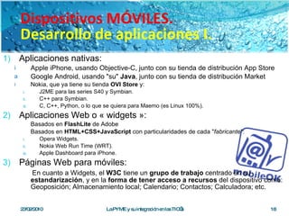 Aplicaciones nativas: Apple iPhone, usando Objective-C, junto con su tienda de distribución App Store Google Android, usando "su"  Java , junto con su tienda de distribución Market Nokia, que ya tiene su tienda  OVI Store  y: J2ME para las series S40 y Symbian. C++ para Symbian. C, C++, Python, o lo que se quiera para Maemo (es Linux 100%). Aplicaciones Web o « widgets »: Basados en  FlashLite  de Adobe Basados en  HTML+CSS+JavaScript  con particularidades de cada " fabricante ": Opera Widgets. Nokia Web Run Time (WRT). Apple Dashboard para iPhone. Páginas Web para móviles: En cuanto a Widgets, el  W3C  tiene un  grupo de trabajo  centrado en su  estandarización , y en la  forma de tener acceso a recursos  del dispositivo como: Geoposición; Almacenamiento local; Calendario; Contactos; Calculadora; etc. 23/02/2010 La PYME y su integración en las TIC’s Dispositivos MÓVILES. Desarrollo de aplicaciones I. 
