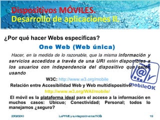 ¿Por qué hacer Webs específicas? One Web (Web única) Hacer, en la medida de lo razonable, que la misma  información y servicios accedidos a través de una URI  estén  disponibles a los usuarios con independencia del dispositivo que estén usando W3C:   http://www.w3.org/mobile Relación entre Accesibilidad Web y Web multidispositivo: http://www.w3.org/WAI/mobile/ El móvil es la  plataforma ideal  para el acceso a la información en muchos casos: Ubicuo; Conectividad; Personal; todos lo manejamos ¿seguro? 23/02/2010 La PYME y su integración en las TIC’s Dispositivos MÓVILES. Desarrollo de aplicaciones II. 