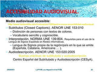 ACCESIBILIDAD AUDIOVISUAL. Medio audiovisual accesible : http://www.hectormilla.com/innovacion/1295/pedro-novoa-accesibilidad-audiovisual Subtítulos (Closed Captions). AENOR UNE 153:010 Distinción de personas con textos de colores. Vocabulario sencillo y cognoscible. Interpretación. NORMA UNE 139:804.  Requisitos para el uso de la Lengua de Signos Española en Redes informáticas . Lengua de Signos propia de la región/país en la que se emite (Española, Catalana, Americana … ).  Audiodescripción. AENOR UNE 153:020:2005 Buenas prácticas de subtitulado y audiodescripción   Centro Español del Subtítulado y Audiodescripción (CESyA). 23/02/2010 La PYME y su integración en las TIC’s 